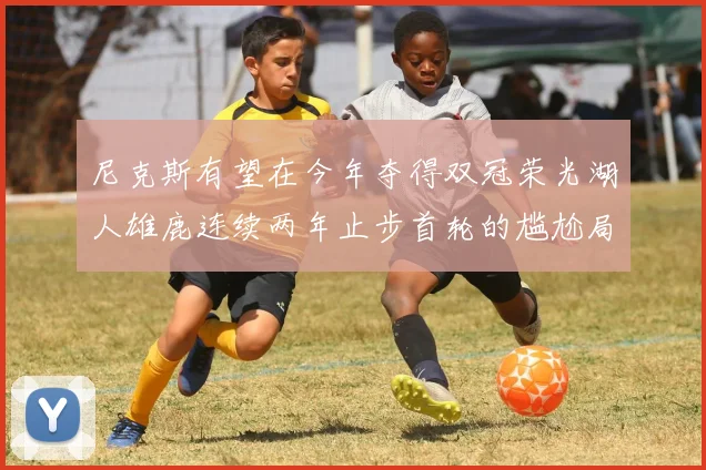 尼克斯有望在今年夺得双冠荣光湖人雄鹿连续两年止步首轮的尴尬局面