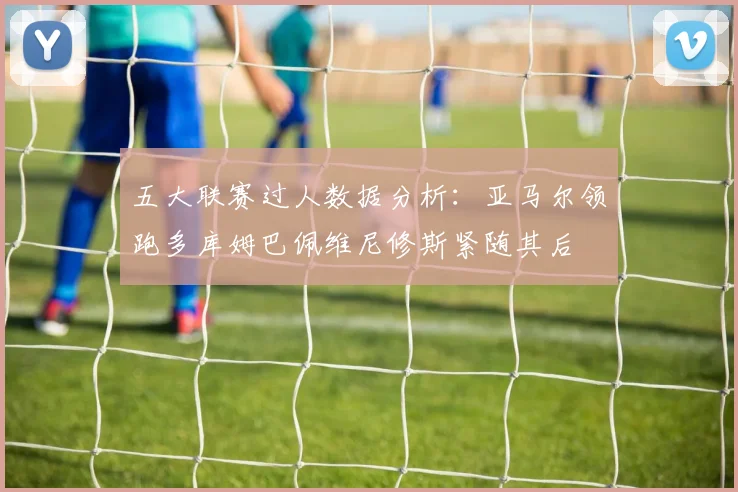 五大联赛过人数据分析：亚马尔领跑多库姆巴佩维尼修斯紧随其后