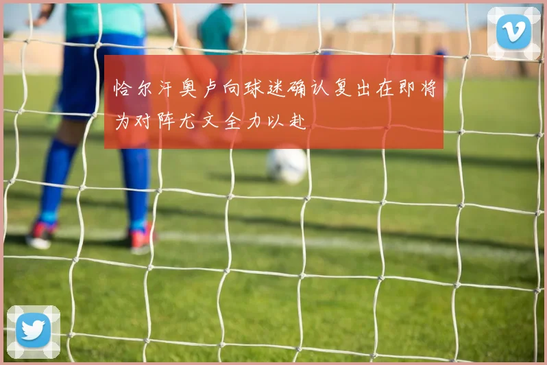 恰尔汗奥卢向球迷确认复出在即将为对阵尤文全力以赴