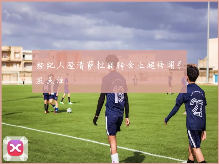 经纪人澄清萨拉赫转会土超传闻引发关注