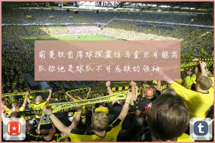 前曼联首席球探震惊马奎尔可能离队称他是球队不可或缺的领袖