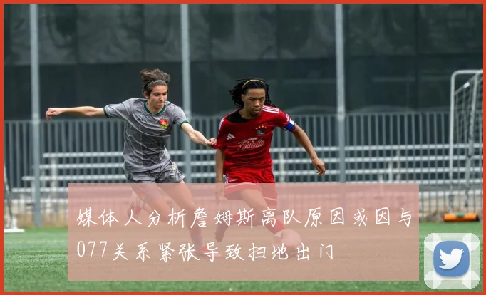 媒体人分析詹姆斯离队原因或因与077关系紧张导致扫地出门