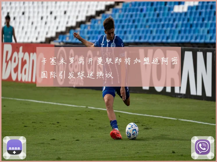 卡塞米罗离开曼联即将加盟迈阿密国际引发球迷热议