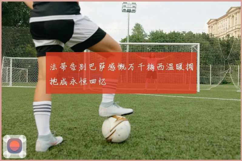 法蒂告别巴萨感慨万千梅西温暖拥抱成永恒回忆