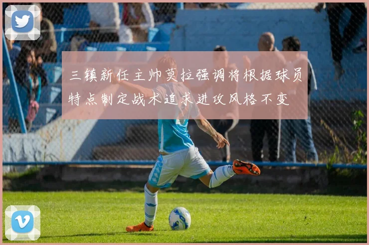 三镇新任主帅莫拉强调将根据球员特点制定战术追求进攻风格不变