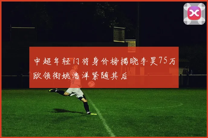 中超年轻门将身价榜揭晓李昊75万欧领衔姚浩洋紧随其后