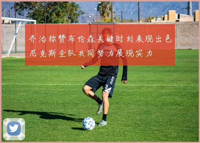 乔治称赞布伦森关键时刻表现出色尼克斯全队共同努力展现实力