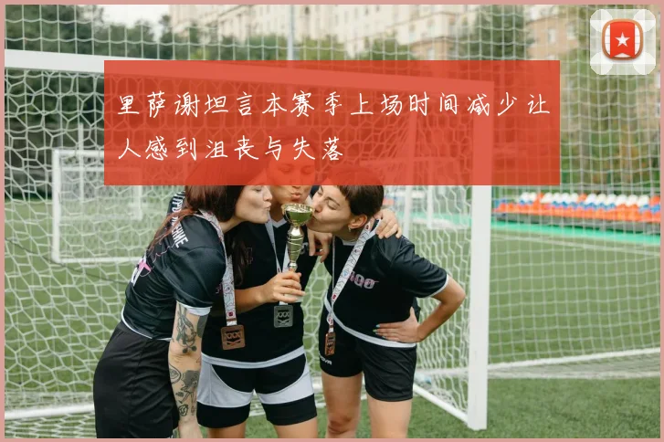 里萨谢坦言本赛季上场时间减少让人感到沮丧与失落