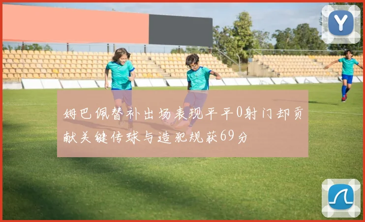 姆巴佩替补出场表现平平0射门却贡献关键传球与造犯规获69分