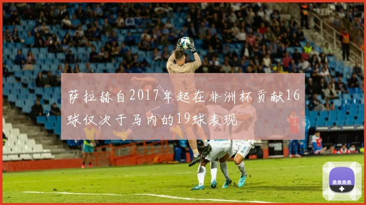 萨拉赫自2017年起在非洲杯贡献16球仅次于马内的19球表现