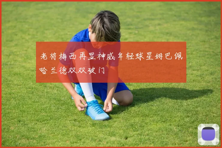 老将梅西再显神威年轻球星姆巴佩哈兰德双双破门