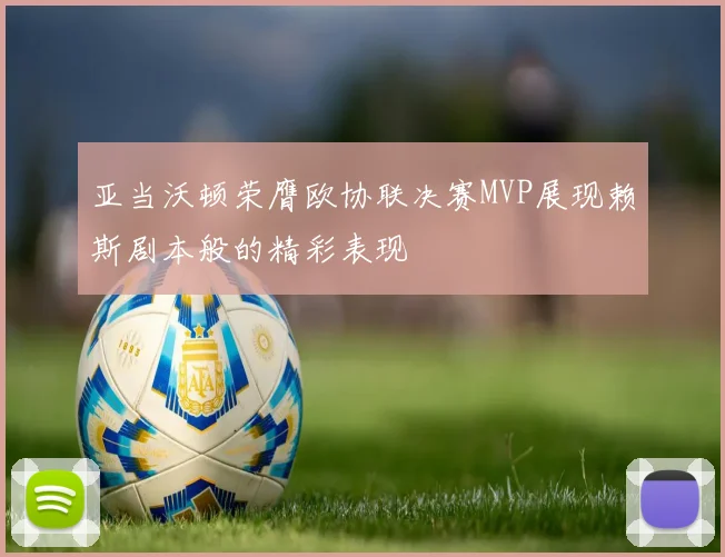 亚当沃顿荣膺欧协联决赛MVP展现赖斯剧本般的精彩表现