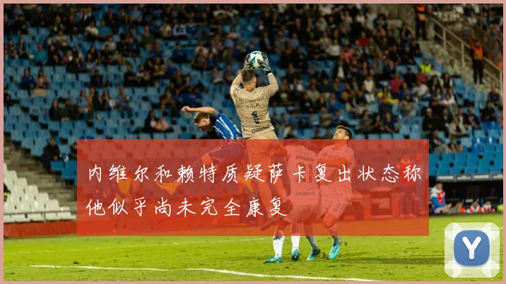 内维尔和赖特质疑萨卡复出状态称他似乎尚未完全康复