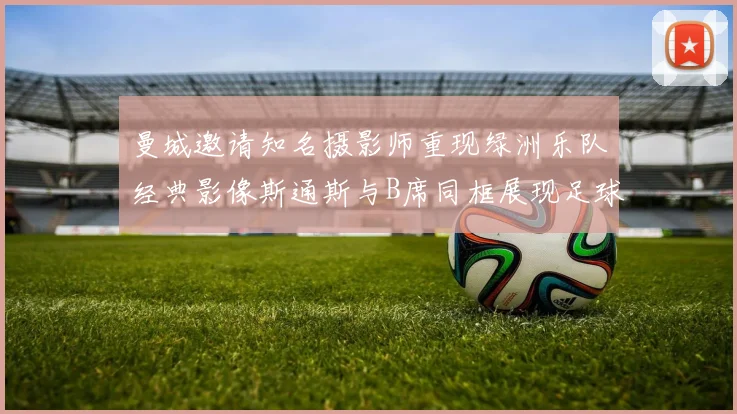 曼城邀请知名摄影师重现绿洲乐队经典影像斯通斯与B席同框展现足球魅力