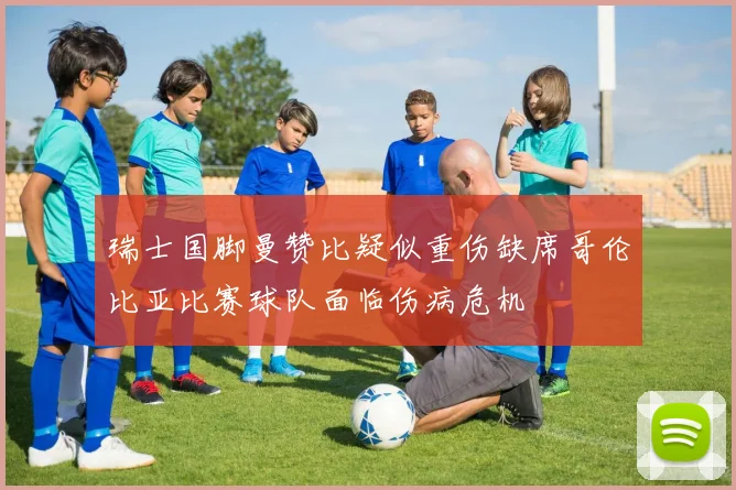 瑞士国脚曼赞比疑似重伤缺席哥伦比亚比赛球队面临伤病危机